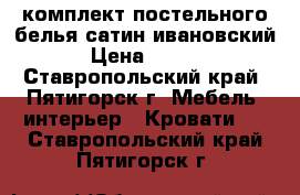 комплект постельного белья сатин ивановский. › Цена ­ 1 200 - Ставропольский край, Пятигорск г. Мебель, интерьер » Кровати   . Ставропольский край,Пятигорск г.